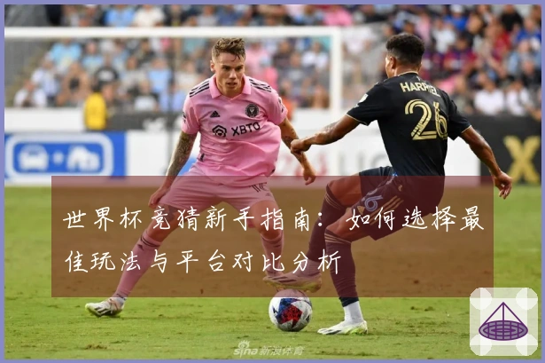 世界杯竞猜新手指南：如何选择最佳玩法与平台对比分析
