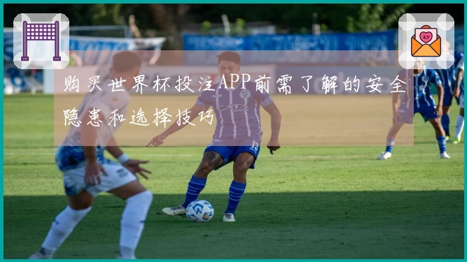 购买世界杯投注APP前需了解的安全隐患和选择技巧