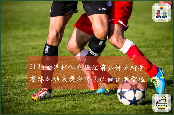 2026世界杯体彩投注前如何分析参赛球队的表现和特点以做出明智选择