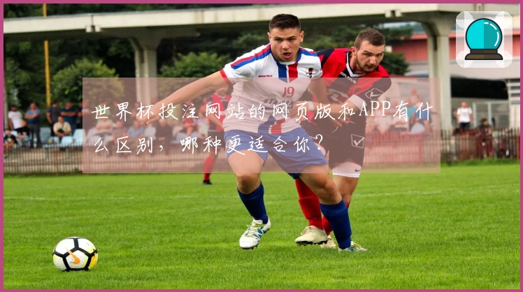 世界杯投注网站的网页版和APP有什么区别，哪种更适合你？