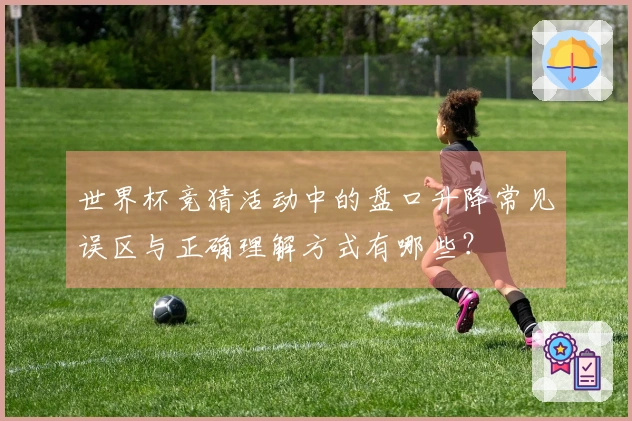 世界杯竞猜活动中的盘口升降常见误区与正确理解方式有哪些？