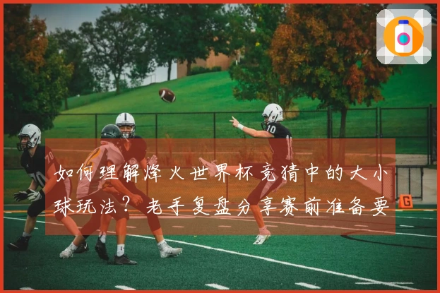 如何理解烽火世界杯竞猜中的大小球玩法？老手复盘分享赛前准备要点