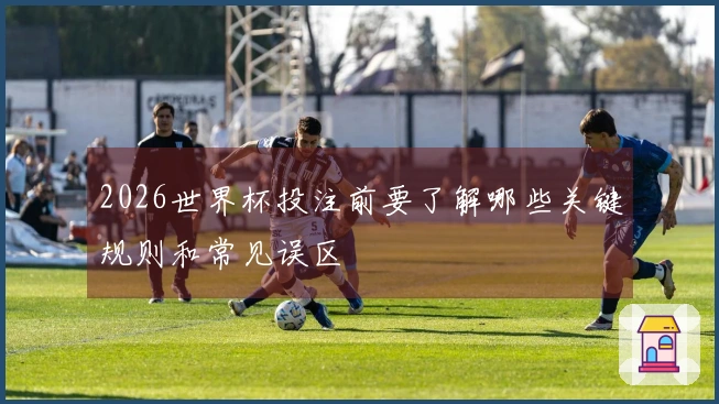 2026世界杯投注前要了解哪些关键规则和常见误区